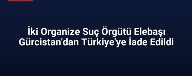 İki Organize Suç Örgütü Elebaşı Gürcistan'dan Türkiye'ye İade Edildi