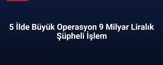 5 İlde Büyük Operasyon 9 Milyar Liralık Şüpheli İşlem